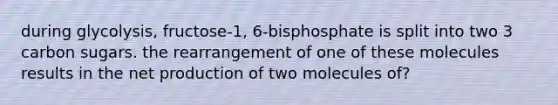 during glycolysis, fructose-1, 6-bisphosphate is split into two 3 carbon sugars. the rearrangement of one of these molecules results in the net production of two molecules of?