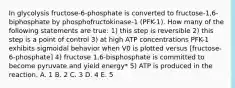 In glycolysis fructose-6-phosphate is converted to fructose-1,6-biphosphate by phosphofructokinase-1 (PFK-1). How many of the following statements are true: 1) this step is reversible 2) this step is a point of control 3) at high ATP concentrations PFK-1 exhibits sigmoidal behavior when V0 is plotted versus [fructose-6-phosphate] 4) fructose 1,6-bisphosphate is committed to become pyruvate and yield energy* 5) ATP is produced in the reaction. A. 1 B. 2 C. 3 D. 4 E. 5