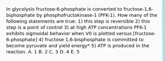 In glycolysis fructose-6-phosphate is converted to fructose-1,6-biphosphate by phosphofructokinase-1 (PFK-1). How many of the following statements are true: 1) this step is reversible 2) this step is a point of control 3) at high ATP concentrations PFK-1 exhibits sigmoidal behavior when V0 is plotted versus [fructose-6-phosphate] 4) fructose 1,6-bisphosphate is committed to become pyruvate and yield energy* 5) ATP is produced in the reaction. A. 1 B. 2 C. 3 D. 4 E. 5