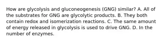 How are glycolysis and gluconeogenesis (GNG) similar? A. All of the substrates for GNG are glycolytic products. B. They both contain redox and isomerization reactions. C. The same amount of energy released in glycolysis is used to drive GNG. D. In the number of enzymes.