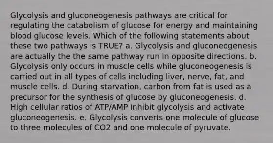 Glycolysis and gluconeogenesis pathways are critical for regulating the catabolism of glucose for energy and maintaining blood glucose levels. Which of the following statements about these two pathways is TRUE? a. Glycolysis and gluconeogenesis are actually the the same pathway run in opposite directions. b. Glycolysis only occurs in muscle cells while gluconeogenesis is carried out in all types of cells including liver, nerve, fat, and muscle cells. d. During starvation, carbon from fat is used as a precursor for the synthesis of glucose by gluconeogenesis. d. High cellular ratios of ATP/AMP inhibit glycolysis and activate gluconeogenesis. e. Glycolysis converts one molecule of glucose to three molecules of CO2 and one molecule of pyruvate.