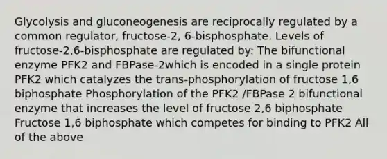 Glycolysis and gluconeogenesis are reciprocally regulated by a common regulator, fructose-2, 6-bisphosphate. Levels of fructose-2,6-bisphosphate are regulated by: The bifunctional enzyme PFK2 and FBPase-2which is encoded in a single protein PFK2 which catalyzes the trans-phosphorylation of fructose 1,6 biphosphate Phosphorylation of the PFK2 /FBPase 2 bifunctional enzyme that increases the level of fructose 2,6 biphosphate Fructose 1,6 biphosphate which competes for binding to PFK2 All of the above