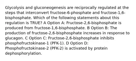 Glycolysis and gluconeogenesis are reciprocally regulated at the steps that interconvert fructose-6-phosphate and fructose-1,6-bisphosphate. Which of the following statements about this regulation is TRUE? A Option A: Fructose-2,6-bisphosphate is produced from fructose-1,6-bisphosphate. B Option B: The production of fructose-2,6-bisphosphate increases in response to glucagon. C Option C: Fructose-2,6-bisphosphate inhibits phosphofructokinase-1 (PFK-1). D Option D: Phosphofructokinase-2 (PFK-2) is activated by protein dephosphorylation.