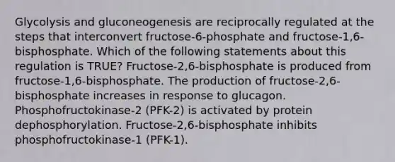 Glycolysis and gluconeogenesis are reciprocally regulated at the steps that interconvert fructose-6-phosphate and fructose-1,6-bisphosphate. Which of the following statements about this regulation is TRUE? Fructose-2,6-bisphosphate is produced from fructose-1,6-bisphosphate. The production of fructose-2,6-bisphosphate increases in response to glucagon. Phosphofructokinase-2 (PFK-2) is activated by protein dephosphorylation. Fructose-2,6-bisphosphate inhibits phosphofructokinase-1 (PFK-1).