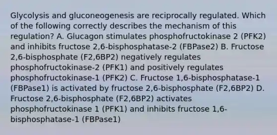 Glycolysis and gluconeogenesis are reciprocally regulated. Which of the following correctly describes the mechanism of this regulation? A. Glucagon stimulates phosphofructokinase 2 (PFK2) and inhibits fructose 2,6-bisphosphatase-2 (FBPase2) B. Fructose 2,6-bisphosphate (F2,6BP2) negatively regulates phosphofructokinase-2 (PFK1) and positively regulates phosphofructokinase-1 (PFK2) C. Fructose 1,6-bisphosphatase-1 (FBPase1) is activated by fructose 2,6-bisphosphate (F2,6BP2) D. Fructose 2,6-bisphosphate (F2,6BP2) activates phosphofructokinase 1 (PFK1) and inhibits fructose 1,6-bisphosphatase-1 (FBPase1)