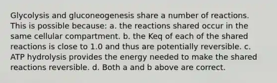 Glycolysis and gluconeogenesis share a number of reactions. This is possible because: a. the reactions shared occur in the same cellular compartment. b. the Keq of each of the shared reactions is close to 1.0 and thus are potentially reversible. c. ATP hydrolysis provides the energy needed to make the shared reactions reversible. d. Both a and b above are correct.