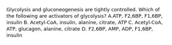 Glycolysis and gluconeogenesis are tightly controlled. Which of the following are activators of glycolysis? A.ATP, F2,6BP, F1,6BP, insulin B. Acetyl-CoA, insulin, alanine, citrate, ATP C. Acetyl-CoA, ATP, glucagon, alanine, citrate D. F2,6BP, AMP, ADP, F1,6BP, insulin