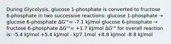 During Glycolysis, glucose 1-phosphate is converted to fructose 6-phosphate in two successive reactions: glucose 1-phosphate → glucose 6-phosphate ΔG'°= -7.1 kJ/mol glucose 6-phosphate → fructose 6-phosphate ΔG'°= +1.7 kJ/mol ΔG'° for overall reaction is: -5.4 kJ/mol +5.4 kJ/mol - kJ/7.1mol +8.8 kJ/mol -8.8 kJ/mol