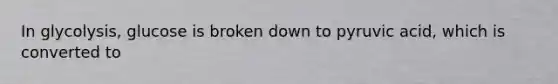 In glycolysis, glucose is broken down to pyruvic acid, which is converted to