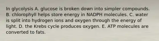 In glycolysis A. glucose is broken down into simpler compounds. B. chlorophyll helps store energy in NADPH molecules. C. water is split into hydrogen ions and oxygen through the energy of light. D. the Krebs cycle produces oxygen. E. ATP molecules are converted to fats.