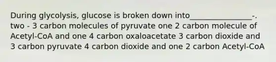 During glycolysis, glucose is broken down into________________-. two - 3 carbon molecules of pyruvate one 2 carbon molecule of Acetyl-CoA and one 4 carbon oxaloacetate 3 carbon dioxide and 3 carbon pyruvate 4 carbon dioxide and one 2 carbon Acetyl-CoA