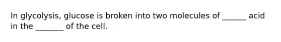 In glycolysis, glucose is broken into two molecules of ______ acid in the _______ of the cell.