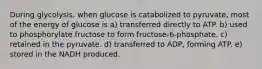 During glycolysis, when glucose is catabolized to pyruvate, most of the energy of glucose is a) transferred directly to ATP. b) used to phosphorylate fructose to form fructose-6-phosphate. c) retained in the pyruvate. d) transferred to ADP, forming ATP. e) stored in the NADH produced.