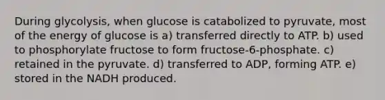 During glycolysis, when glucose is catabolized to pyruvate, most of the energy of glucose is a) transferred directly to ATP. b) used to phosphorylate fructose to form fructose-6-phosphate. c) retained in the pyruvate. d) transferred to ADP, forming ATP. e) stored in the NADH produced.