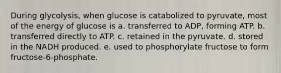 During glycolysis, when glucose is catabolized to pyruvate, most of the energy of glucose is a. transferred to ADP, forming ATP. b. transferred directly to ATP. c. retained in the pyruvate. d. stored in the NADH produced. e. used to phosphorylate fructose to form fructose-6-phosphate.