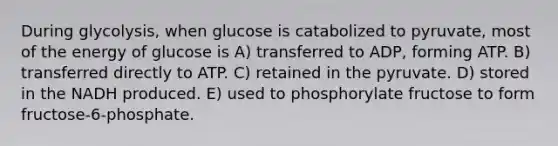 During glycolysis, when glucose is catabolized to pyruvate, most of the energy of glucose is A) transferred to ADP, forming ATP. B) transferred directly to ATP. C) retained in the pyruvate. D) stored in the NADH produced. E) used to phosphorylate fructose to form fructose-6-phosphate.