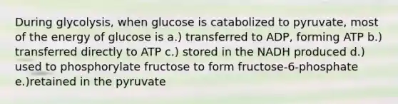 During glycolysis, when glucose is catabolized to pyruvate, most of the energy of glucose is a.) transferred to ADP, forming ATP b.) transferred directly to ATP c.) stored in the NADH produced d.) used to phosphorylate fructose to form fructose-6-phosphate e.)retained in the pyruvate