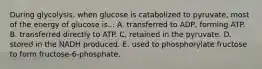 During glycolysis, when glucose is catabolized to pyruvate, most of the energy of glucose is... A. transferred to ADP, forming ATP. B. transferred directly to ATP. C. retained in the pyruvate. D. stored in the NADH produced. E. used to phosphorylate fructose to form fructose-6-phosphate.