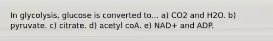 In glycolysis, glucose is converted to... a) CO2 and H2O. b) pyruvate. c) citrate. d) acetyl coA. e) NAD+ and ADP.