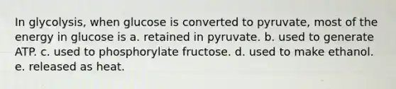 In glycolysis, when glucose is converted to pyruvate, most of the energy in glucose is a. retained in pyruvate. b. used to generate ATP. c. used to phosphorylate fructose. d. used to make ethanol. e. released as heat.