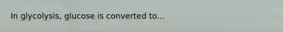 In glycolysis, glucose is converted to...
