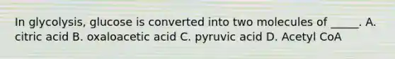 In glycolysis, glucose is converted into two molecules of _____. A. citric acid B. oxaloacetic acid C. pyruvic acid D. Acetyl CoA