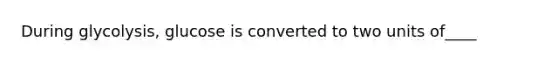 During glycolysis, glucose is converted to two units of____