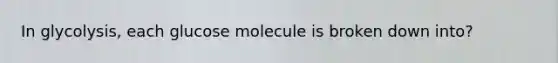 In glycolysis, each glucose molecule is broken down into?