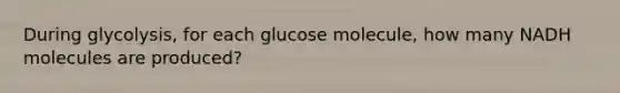 During glycolysis, for each glucose molecule, how many NADH molecules are produced?