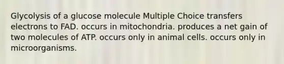 Glycolysis of a glucose molecule Multiple Choice transfers electrons to FAD. occurs in mitochondria. produces a net gain of two molecules of ATP. occurs only in animal cells. occurs only in microorganisms.