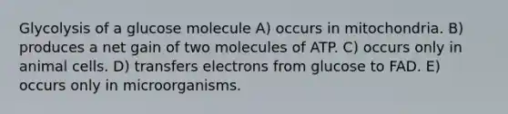 Glycolysis of a glucose molecule A) occurs in mitochondria. B) produces a net gain of two molecules of ATP. C) occurs only in animal cells. D) transfers electrons from glucose to FAD. E) occurs only in microorganisms.