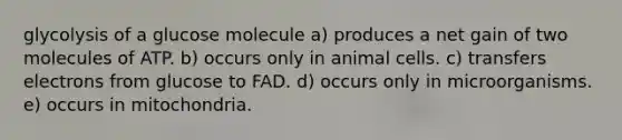 glycolysis of a glucose molecule a) produces a net gain of two molecules of ATP. b) occurs only in animal cells. c) transfers electrons from glucose to FAD. d) occurs only in microorganisms. e) occurs in mitochondria.