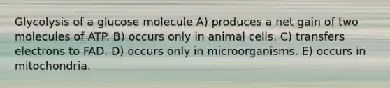 Glycolysis of a glucose molecule A) produces a net gain of two molecules of ATP. B) occurs only in animal cells. C) transfers electrons to FAD. D) occurs only in microorganisms. E) occurs in mitochondria.