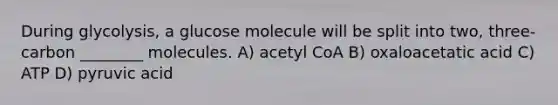 During glycolysis, a glucose molecule will be split into two, three-carbon ________ molecules. A) acetyl CoA B) oxaloacetatic acid C) ATP D) pyruvic acid