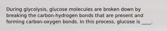 During glycolysis, glucose molecules are broken down by breaking the carbon-hydrogen bonds that are present and forming carbon-oxygen bonds. In this process, glucose is ____.