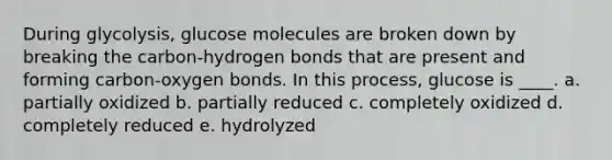 During glycolysis, glucose molecules are broken down by breaking the carbon-hydrogen bonds that are present and forming carbon-oxygen bonds. In this process, glucose is ____.​ a. ​partially oxidized b. ​partially reduced c. ​completely oxidized d. ​completely reduced e. ​hydrolyzed