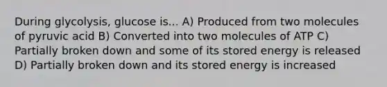 During glycolysis, glucose is... A) Produced from two molecules of pyruvic acid B) Converted into two molecules of ATP C) Partially broken down and some of its stored energy is released D) Partially broken down and its stored energy is increased