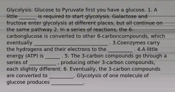 Glycolysis: Glucose to Pyruvate first you have a glucose. 1. A little _______ is required to start glycolysis. Galactose and fructose enter glycolysis at different places, but all continue on the same pathway 2. In a series of reactions, the 6-carbonglucose is converted to other 6-carboncompounds, which eventually ______________________________ . 3.Coenzymes carry the hydrogens and their electrons to the __________ . 4.A little energy (ATP) is ______ . 5. The 3-carbon compounds go through a series of ___________ , producing other 3-carbon compounds, each slightly different. 6. Eventually, the 3-carbon compounds are converted to __________. Glycolysis of one molecule of glucose produces _____________.