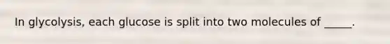 In glycolysis, each glucose is split into two molecules of _____.