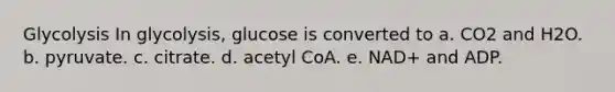 Glycolysis In glycolysis, glucose is converted to a. CO2 and H2O. b. pyruvate. c. citrate. d. acetyl CoA. e. NAD+ and ADP.