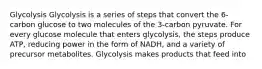 Glycolysis Glycolysis is a series of steps that convert the 6-carbon glucose to two molecules of the 3-carbon pyruvate. For every glucose molecule that enters glycolysis, the steps produce ATP, reducing power in the form of NADH, and a variety of precursor metabolites. Glycolysis makes products that feed into