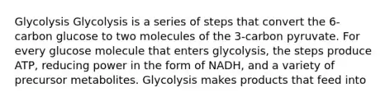 Glycolysis Glycolysis is a series of steps that convert the 6-carbon glucose to two molecules of the 3-carbon pyruvate. For every glucose molecule that enters glycolysis, the steps produce ATP, reducing power in the form of NADH, and a variety of precursor metabolites. Glycolysis makes products that feed into