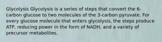 Glycolysis Glycolysis is a series of steps that convert the 6-carbon glucose to two molecules of the 3-carbon pyruvate. For every glucose molecule that enters glycolysis, the steps produce ATP, reducing power in the form of NADH, and a variety of precursor metabolites.