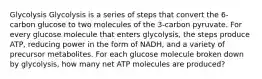 Glycolysis Glycolysis is a series of steps that convert the 6-carbon glucose to two molecules of the 3-carbon pyruvate. For every glucose molecule that enters glycolysis, the steps produce ATP, reducing power in the form of NADH, and a variety of precursor metabolites. For each glucose molecule broken down by glycolysis, how many net ATP molecules are produced?