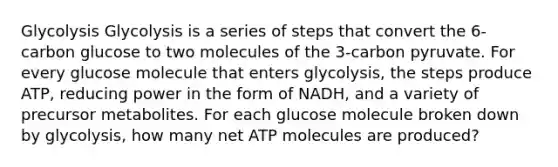 Glycolysis Glycolysis is a series of steps that convert the 6-carbon glucose to two molecules of the 3-carbon pyruvate. For every glucose molecule that enters glycolysis, the steps produce ATP, reducing power in the form of NADH, and a variety of precursor metabolites. For each glucose molecule broken down by glycolysis, how many net ATP molecules are produced?