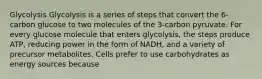 Glycolysis Glycolysis is a series of steps that convert the 6-carbon glucose to two molecules of the 3-carbon pyruvate. For every glucose molecule that enters glycolysis, the steps produce ATP, reducing power in the form of NADH, and a variety of precursor metabolites. Cells prefer to use carbohydrates as energy sources because