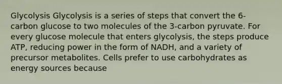 Glycolysis Glycolysis is a series of steps that convert the 6-carbon glucose to two molecules of the 3-carbon pyruvate. For every glucose molecule that enters glycolysis, the steps produce ATP, reducing power in the form of NADH, and a variety of precursor metabolites. Cells prefer to use carbohydrates as energy sources because