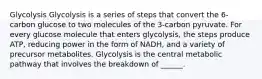 Glycolysis Glycolysis is a series of steps that convert the 6-carbon glucose to two molecules of the 3-carbon pyruvate. For every glucose molecule that enters glycolysis, the steps produce ATP, reducing power in the form of NADH, and a variety of precursor metabolites. Glycolysis is the central metabolic pathway that involves the breakdown of ______.