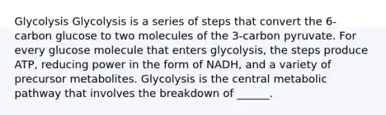 Glycolysis Glycolysis is a series of steps that convert the 6-carbon glucose to two molecules of the 3-carbon pyruvate. For every glucose molecule that enters glycolysis, the steps produce ATP, reducing power in the form of NADH, and a variety of precursor metabolites. Glycolysis is the central metabolic pathway that involves the breakdown of ______.