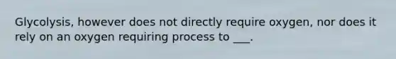 Glycolysis, however does not directly require oxygen, nor does it rely on an oxygen requiring process to ___.